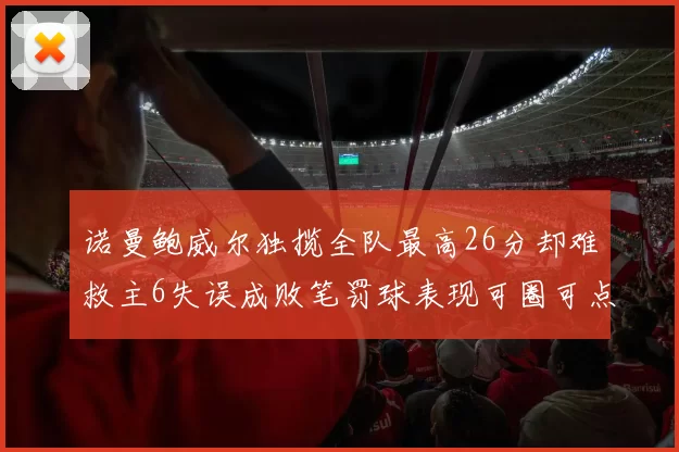 诺曼鲍威尔独揽全队最高26分却难救主6失误成败笔罚球表现可圈可点