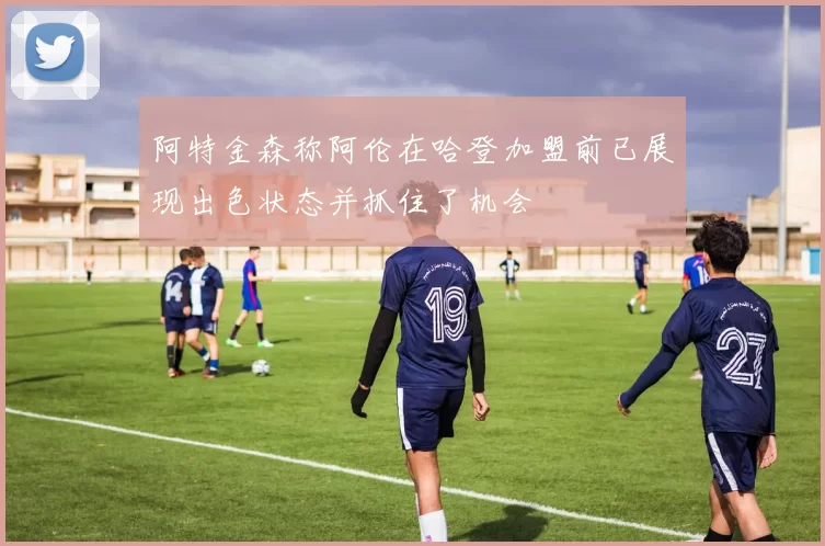 阿特金森称阿伦在哈登加盟前已展现出色状态并抓住了机会