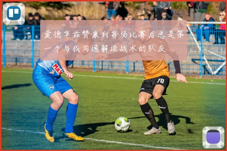 爱德华兹赞康利每场比赛后总是第一个与我沟通解读战术的队友