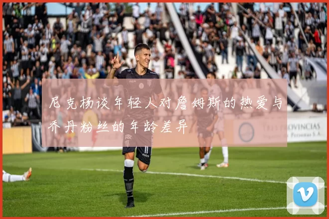 尼克杨谈年轻人对詹姆斯的热爱与乔丹粉丝的年龄差异