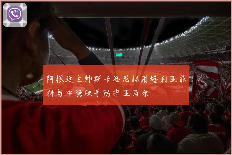 阿根廷主帅斯卡洛尼拟用塔利亚菲科与中场联手防守亚马尔