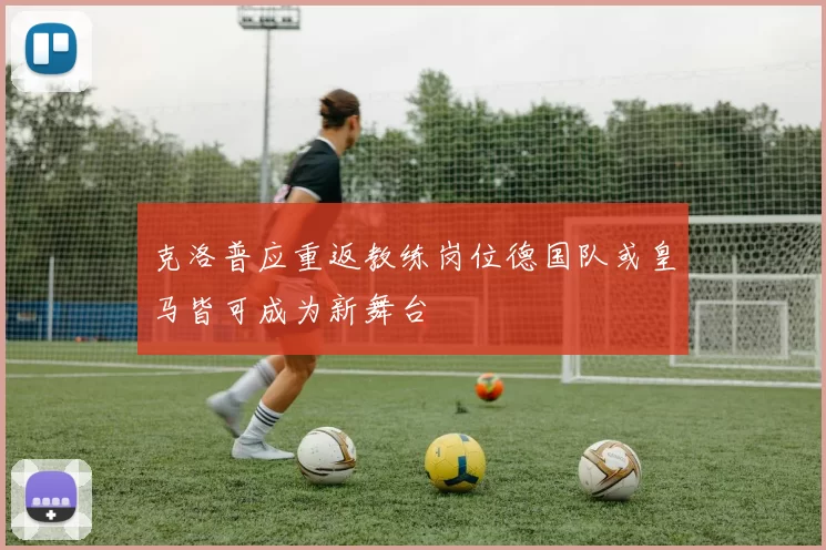 克洛普应重返教练岗位德国队或皇马皆可成为新舞台