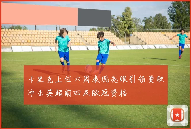 卡里克上任六周表现亮眼引领曼联冲击英超前四及欧冠资格
