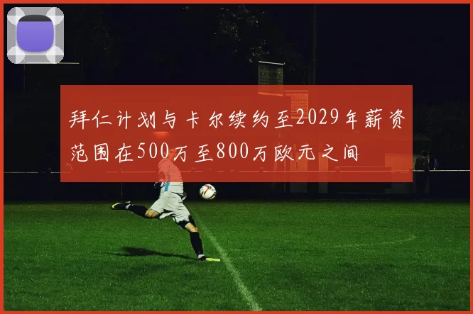 拜仁计划与卡尔续约至2029年薪资范围在500万至800万欧元之间