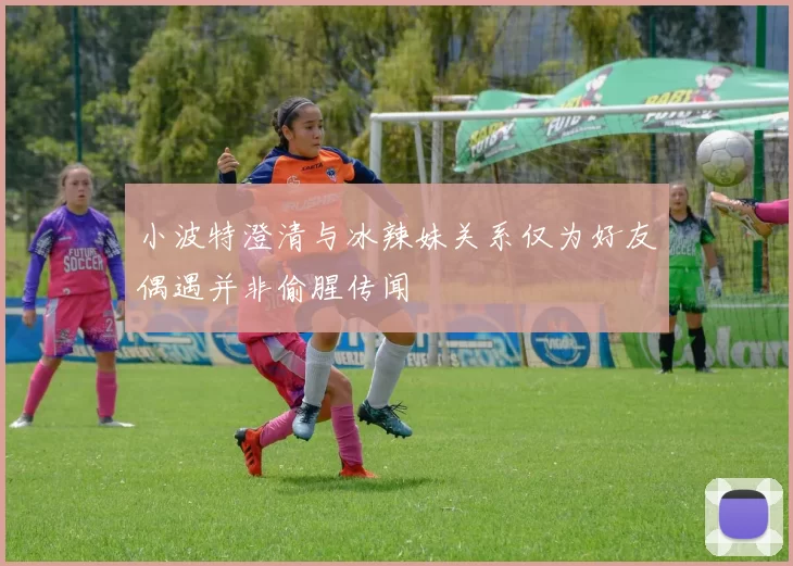 小波特澄清与冰辣妹关系仅为好友偶遇并非偷腥传闻