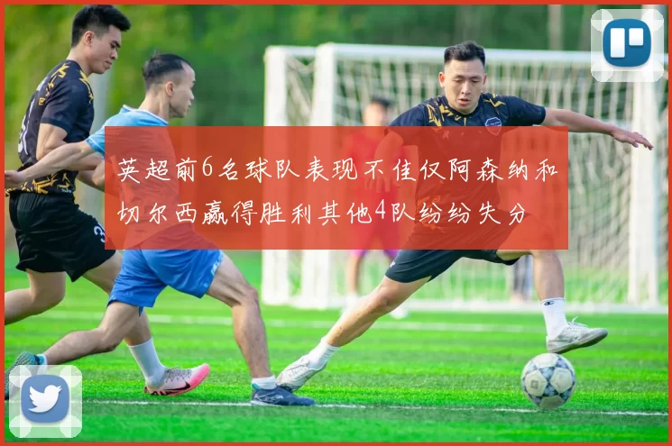 英超前6名球队表现不佳仅阿森纳和切尔西赢得胜利其他4队纷纷失分