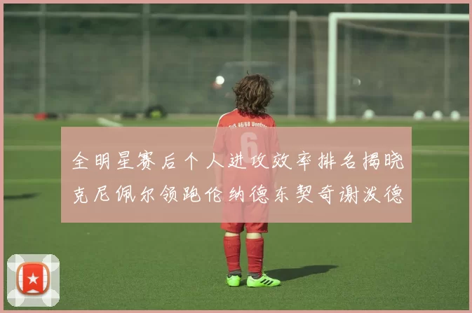 全明星赛后个人进攻效率排名揭晓克尼佩尔领跑伦纳德东契奇谢泼德紧随其后