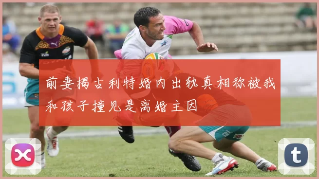 前妻揭古利特婚内出轨真相称被我和孩子撞见是离婚主因
