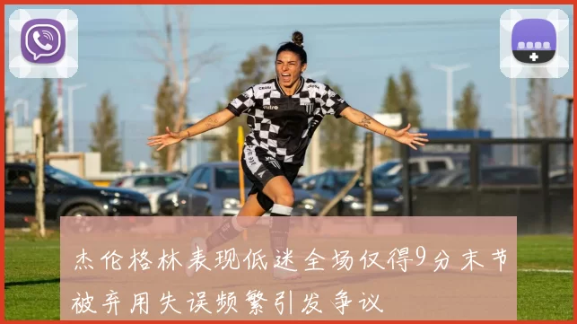 杰伦格林表现低迷全场仅得9分末节被弃用失误频繁引发争议