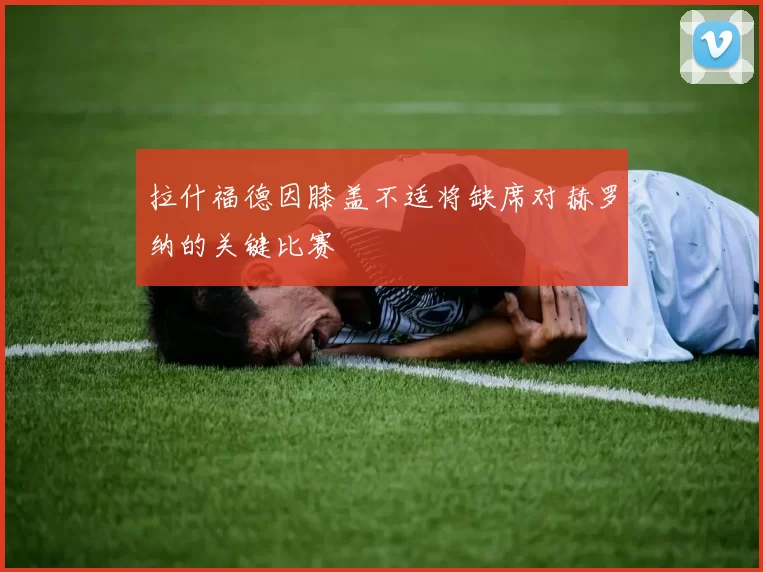 拉什福德因膝盖不适将缺席对赫罗纳的关键比赛