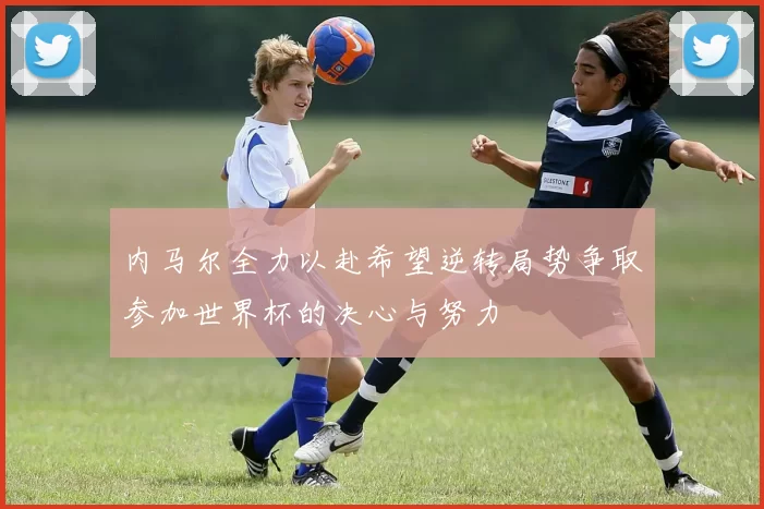 内马尔全力以赴希望逆转局势争取参加世界杯的决心与努力