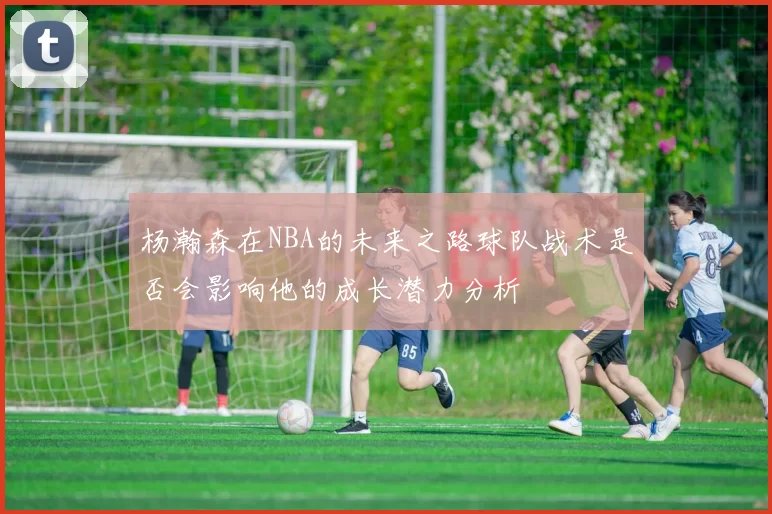 杨瀚森在NBA的未来之路球队战术是否会影响他的成长潜力分析