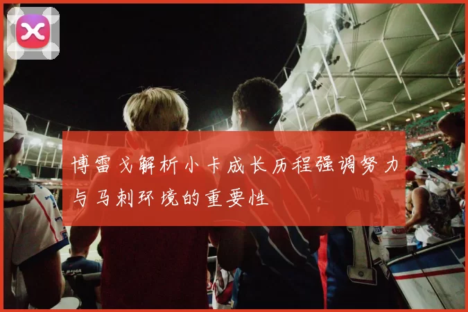 博雷戈解析小卡成长历程强调努力与马刺环境的重要性
