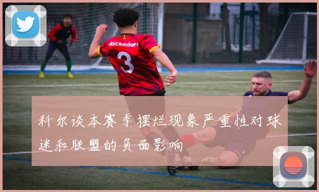 科尔谈本赛季摆烂现象严重性对球迷和联盟的负面影响