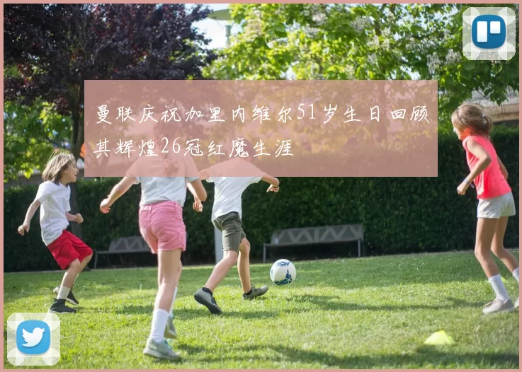 曼联庆祝加里内维尔51岁生日回顾其辉煌26冠红魔生涯