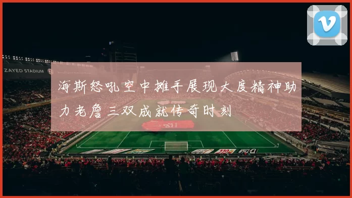 海斯怒吼空中摊手展现大度精神助力老詹三双成就传奇时刻