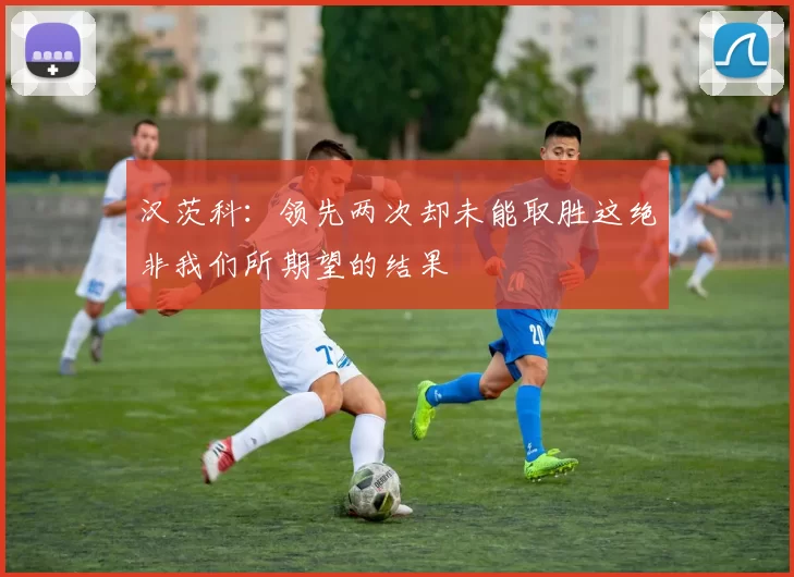 汉茨科：领先两次却未能取胜这绝非我们所期望的结果